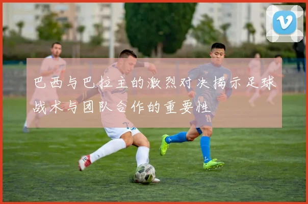 巴西与巴拉主的激烈对决揭示足球战术与团队合作的重要性