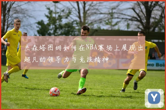 杰森塔图姆如何在NBA赛场上展现出超凡的领导力与竞技精神