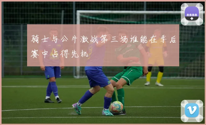 骑士与公牛激战第三场谁能在季后赛中占得先机