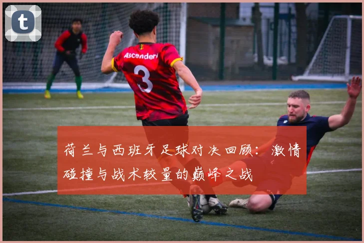 荷兰与西班牙足球对决回顾：激情碰撞与战术较量的巅峰之战