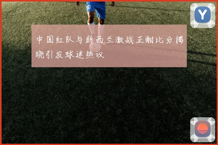 中国红队与新西兰激战正酣比分揭晓引发球迷热议