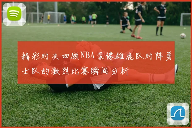 精彩对决回顾NBA录像雄鹿队对阵勇士队的激烈比赛瞬间分析